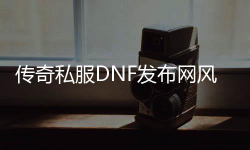 传奇私服DNF发布网风云（DNF发布网版本传奇手游）