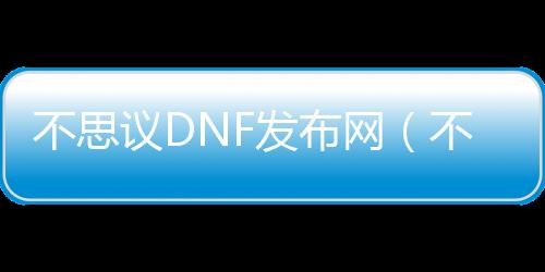 不思议DNF发布网（不思议DNF发布网下载地址）