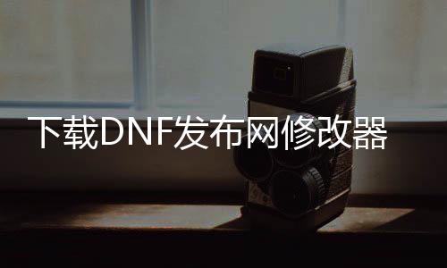 下载DNF发布网修改器（网游dnf最强修改器）
