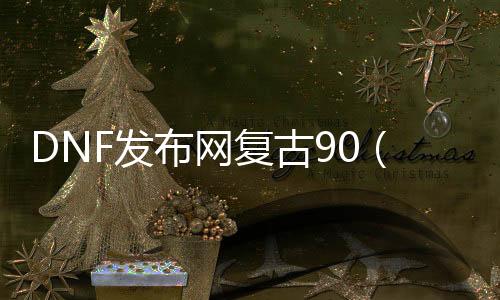 DNF发布网复古90（dnf复古60版本客户端完整中文版）