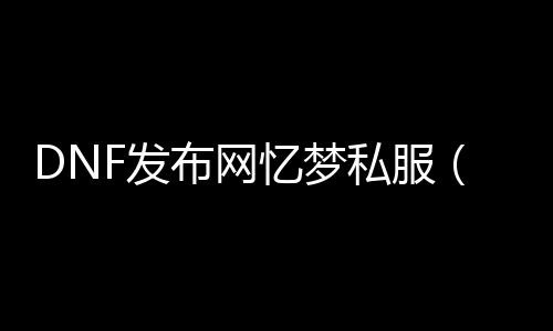 DNF发布网忆梦私服（忆梦是什么游戏）