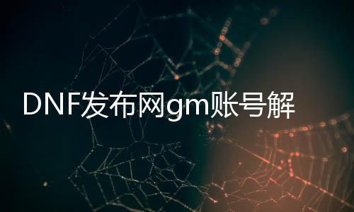 DNF发布网gm账号解封（DNF发布网解封平台）