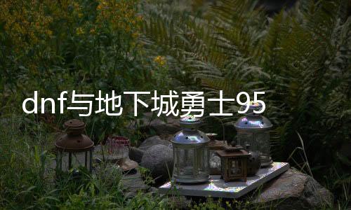 dnf与地下城勇士95公益服发布网（dnf90公益服发布网）