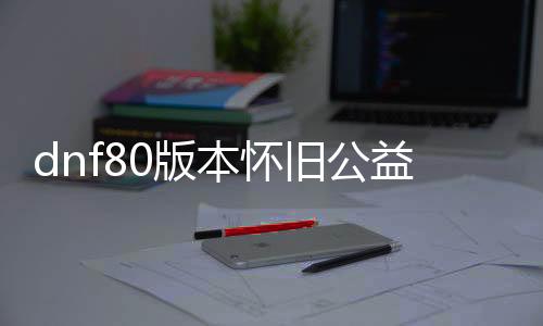 dnf80版本怀旧公益服发布网（dnf85公益服发布网）