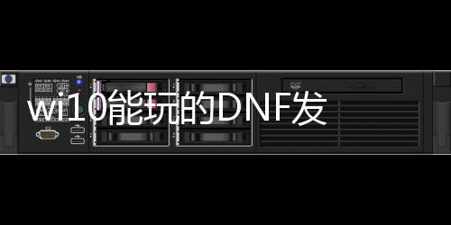 wi10能玩的DNF发布网（w10系统玩dnf哪个版本）